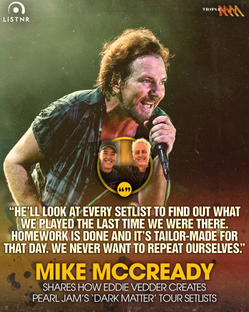 Mike Mccready
shares how eddie vedder creates
pearl jam’s ‘dark matter’ tour setlists
“He’ll look at every setlist to find out what we played the last time we were there.
Homework is done and it’s tailor-made for that day. We never want to repeat ourselves.”